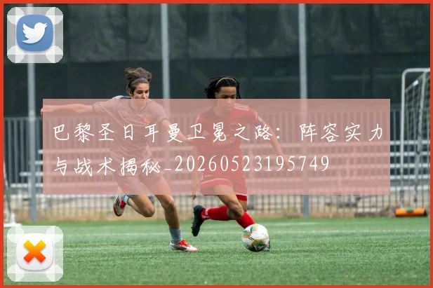 巴黎圣日耳曼卫冕之路：阵容实力与战术揭秘_20260523195749