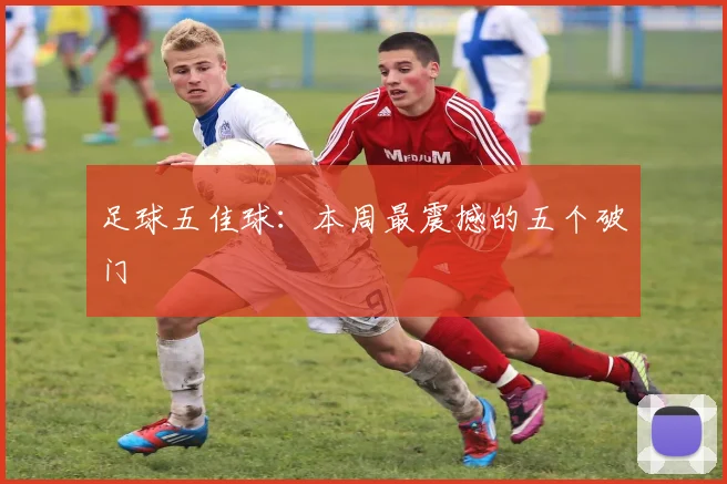 足球五佳球：本周最震撼的五个破门