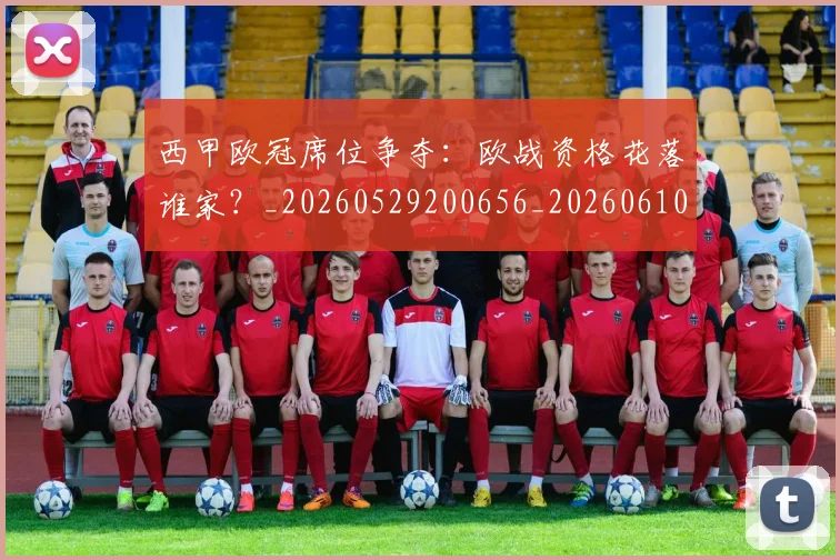 西甲欧冠席位争夺：欧战资格花落谁家？_20260529200656_20260610170214