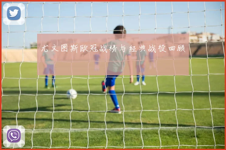 尤文图斯欧冠战绩与经典战役回顾
