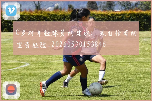 C罗对年轻球员的建议：来自传奇的宝贵经验_20260530153846